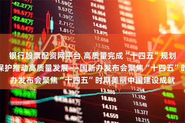 银行股票配资网平台 高质量完成“十四五”规划丨以生态环境高水平保护推动高质量发展——国新办发布会聚焦“十四五”时期美丽中国建设成就