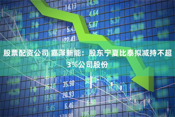 股票配资公司 嘉泽新能：股东宁夏比泰拟减持不超3%公司股份