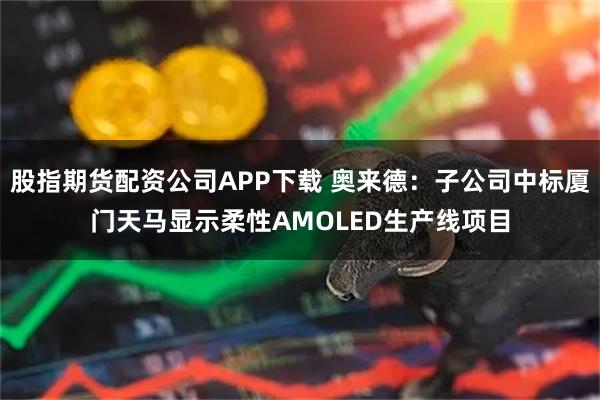 股指期货配资公司APP下载 奥来德：子公司中标厦门天马显示柔性AMOLED生产线项目