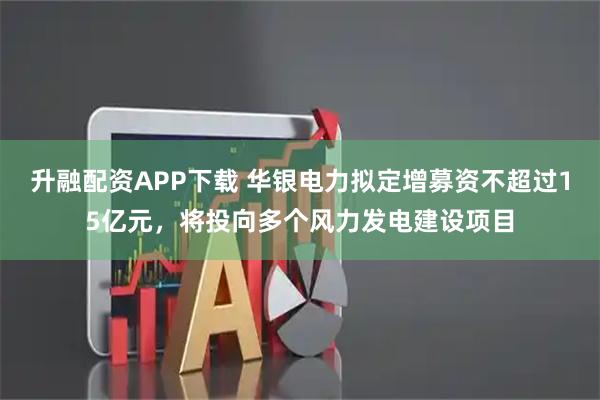 升融配资APP下载 华银电力拟定增募资不超过15亿元,将投向多个风力发电建设项目