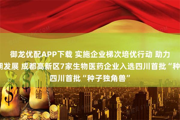 御龙优配APP下载 实施企业梯次培优行动 助力企业全周期发展 成都高新区7家生物医药企业入选四川首批“种子独角兽”