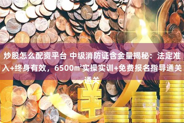 炒股怎么配资平台 中级消防证含金量揭秘：法定准入+终身有效，6500㎡实操实训+免费报名指导通关