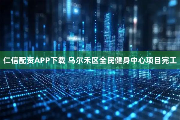 仁信配资APP下载 乌尔禾区全民健身中心项目完工