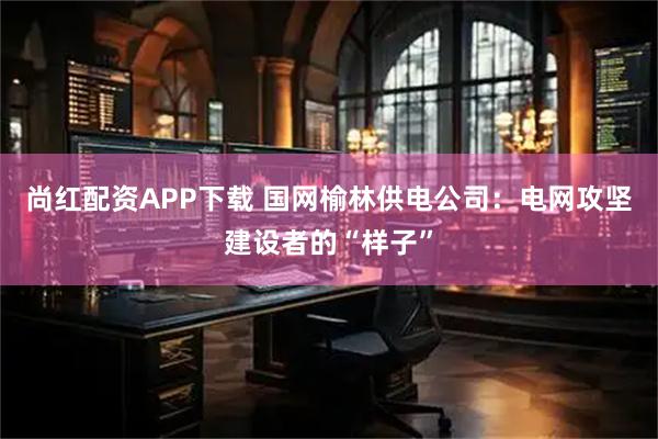 尚红配资APP下载 国网榆林供电公司：电网攻坚建设者的“样子”
