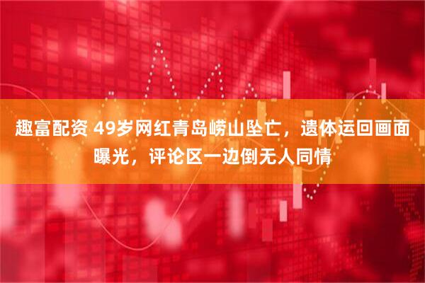 趣富配资 49岁网红青岛崂山坠亡，遗体运回画面曝光，评论区一边倒无人同情