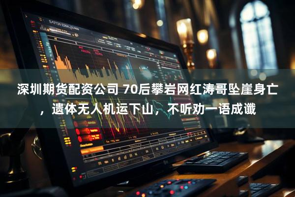 深圳期货配资公司 70后攀岩网红涛哥坠崖身亡，遗体无人机运下山，不听劝一语成谶