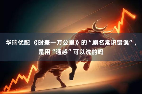 华瑞优配 《时差一万公里》的“剧名常识错误”，是用“通感”可以洗的吗