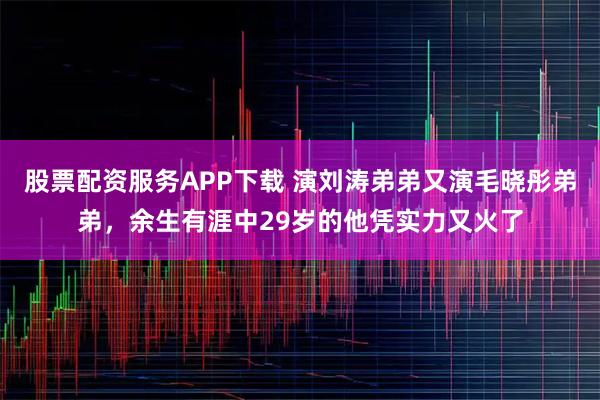 股票配资服务APP下载 演刘涛弟弟又演毛晓彤弟弟，余生有涯中29岁的他凭实力又火了