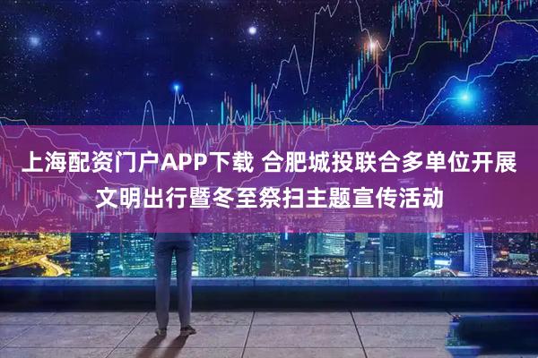上海配资门户APP下载 合肥城投联合多单位开展文明出行暨冬至祭扫主题宣传活动