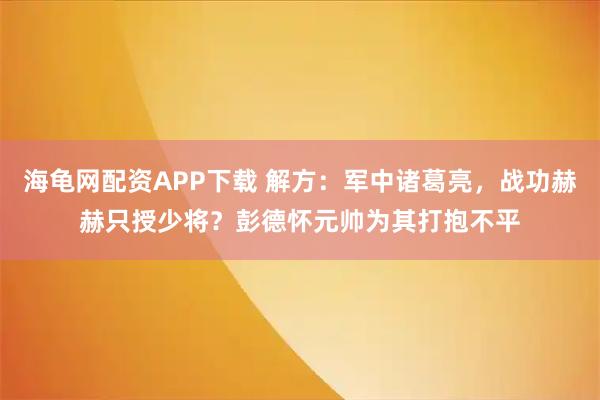 海龟网配资APP下载 解方：军中诸葛亮，战功赫赫只授少将？彭德怀元帅为其打抱不平