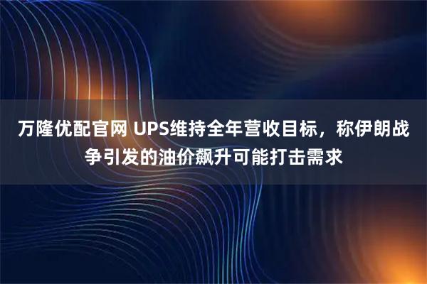 万隆优配官网 UPS维持全年营收目标，称伊朗战争引发的油价飙升可能打击需求