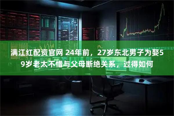 满江红配资官网 24年前，27岁东北男子为娶59岁老太不惜与父母断绝关系，过得如何