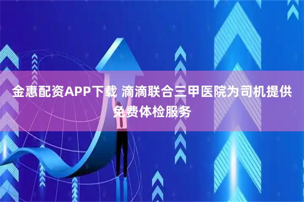 金惠配资APP下载 滴滴联合三甲医院为司机提供免费体检服务