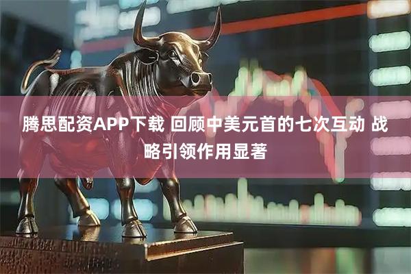 腾思配资APP下载 回顾中美元首的七次互动 战略引领作用显著
