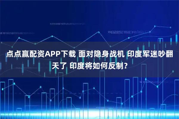 点点赢配资APP下载 面对隐身战机 印度军迷吵翻天了 印度将如何反制？