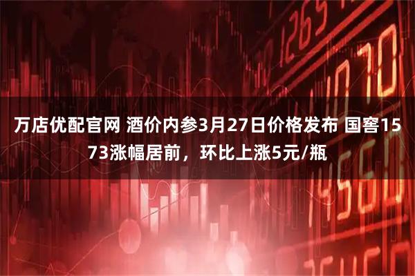 万店优配官网 酒价内参3月27日价格发布 国窖1573涨幅居前，环比上涨5元/瓶