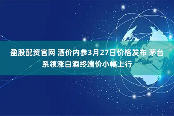 盈股配资官网 酒价内参3月27日价格发布 茅台系领涨白酒终端价小幅上行