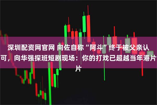 深圳配资网官网 向佐自称“阿斗”终于被父亲认可,向华强探班短剧现场:你的打戏已超越当年港片