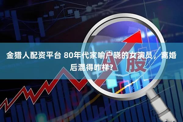 金猎人配资平台 80年代家喻户晓的女演员，离婚后混得咋样?