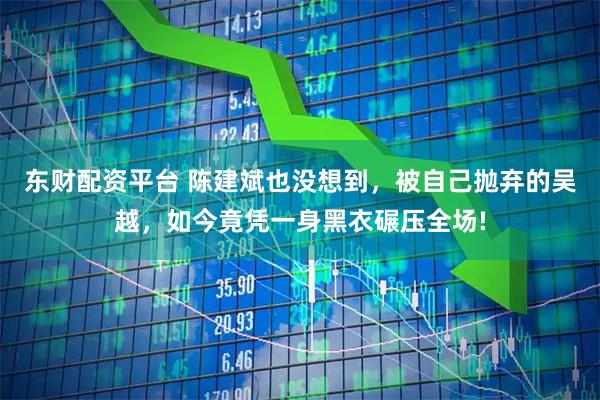 东财配资平台 陈建斌也没想到，被自己抛弃的吴越，如今竟凭一身黑衣碾压全场!
