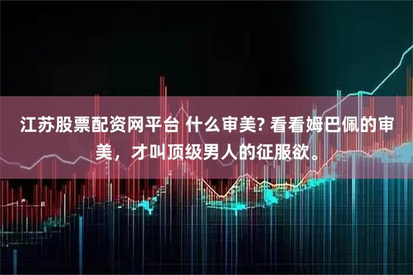 江苏股票配资网平台 什么审美? 看看姆巴佩的审美，才叫顶级男人的征服欲。