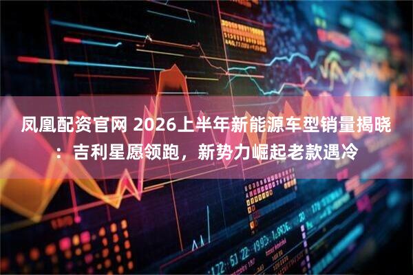 凤凰配资官网 2026上半年新能源车型销量揭晓:吉利星愿领跑,新势力崛起老款遇冷