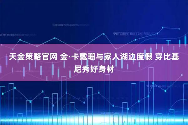 天金策略官网 金·卡戴珊与家人湖边度假 穿比基尼秀好身材