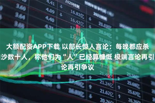 大额配资APP下载 以部长惊人言论：每晚都应杀掉加沙数十人，称他们为“人”已经算慷慨 极端言论再引争议