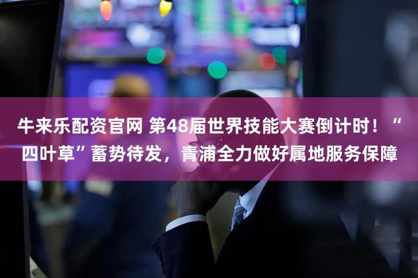 牛来乐配资官网 第48届世界技能大赛倒计时！“四叶草”蓄势待发，青浦全力做好属地服务保障