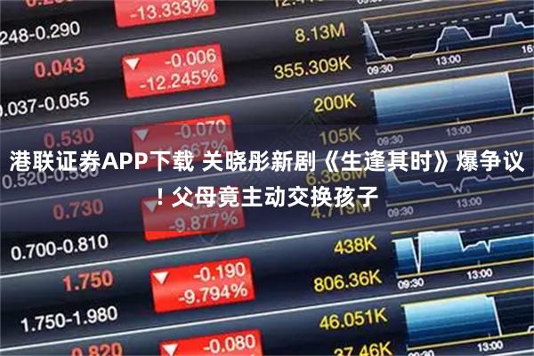 港联证券APP下载 关晓彤新剧《生逢其时》爆争议! 父母竟主动交换孩子